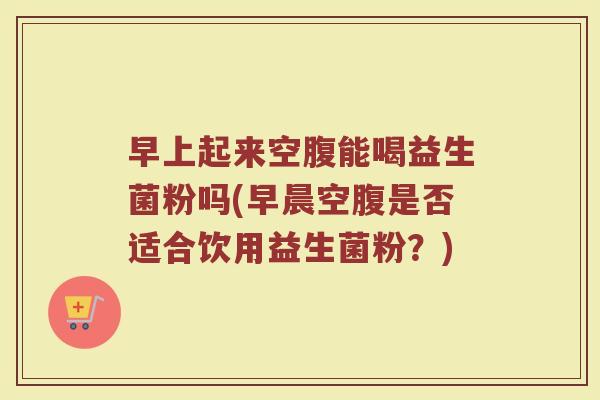 早上起来空腹能喝益生菌粉吗(早晨空腹是否适合饮用益生菌粉？)