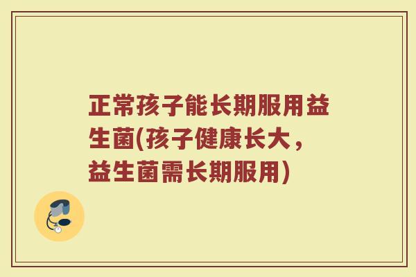 正常孩子能长期服用益生菌(孩子健康长大，益生菌需长期服用)