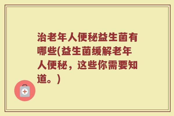 治老年人便秘益生菌有哪些(益生菌缓解老年人便秘,这些你需要知道。)