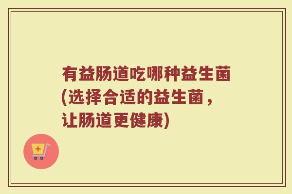 有益肠道吃哪种益生菌(选择合适的益生菌，让肠道更健康)