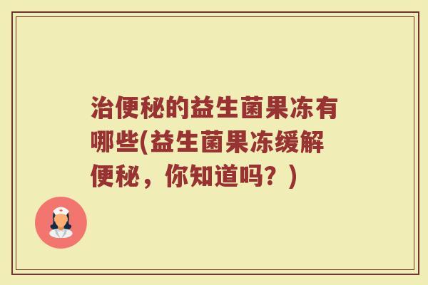 治便秘的益生菌果冻有哪些(益生菌果冻缓解便秘，你知道吗？)