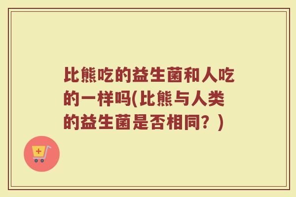 比熊吃的益生菌和人吃的一样吗(比熊与人类的益生菌是否相同？)