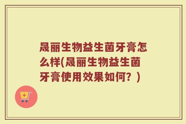 晟丽生物益生菌牙膏怎么样(晟丽生物益生菌牙膏使用效果如何？)