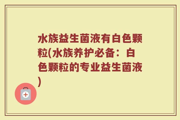 水族益生菌液有白色颗粒(水族养护必备：白色颗粒的专业益生菌液)