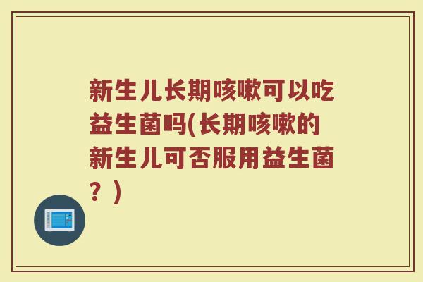 新生儿长期咳嗽可以吃益生菌吗(长期咳嗽的新生儿可否服用益生菌？)