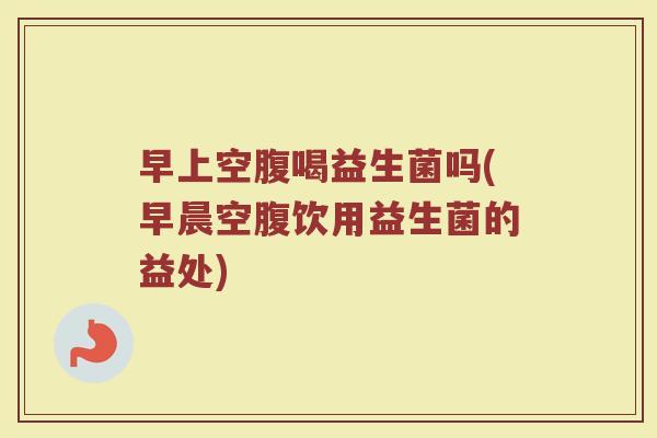 早上空腹喝益生菌吗(早晨空腹饮用益生菌的益处)
