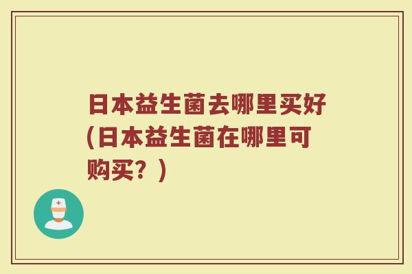 日本益生菌去哪里买好(日本益生菌在哪里可购买?) 日本益生菌去哪里买好(日本益生菌在哪里可购买?)