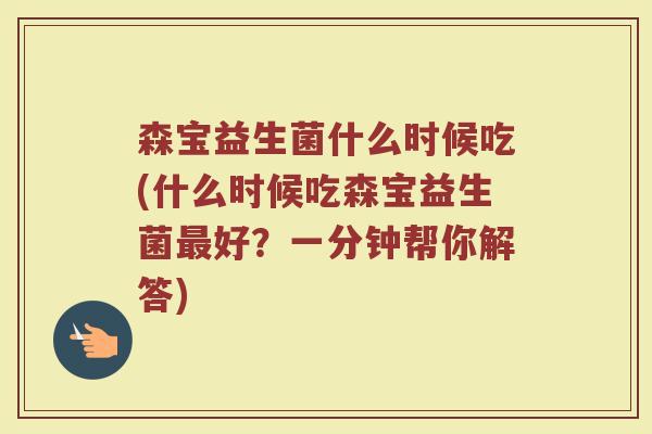 森宝益生菌什么时候吃(什么时候吃森宝益生菌最好?一分钟帮你解答)