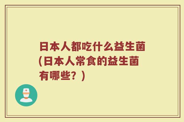 日本人都吃什么益生菌(日本人常食的益生菌有哪些？)
