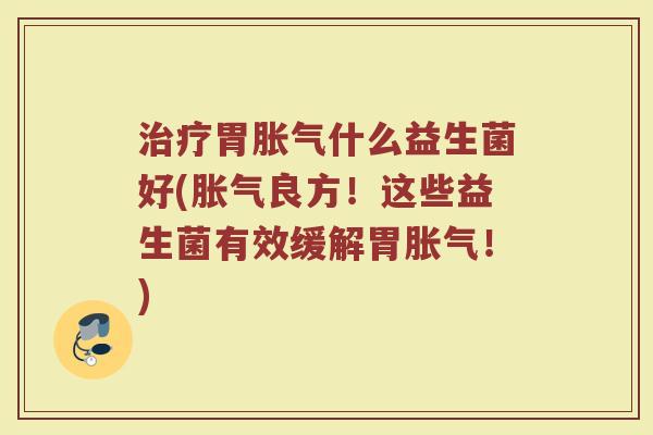 治疗胃胀气什么益生菌好(胀气良方！这些益生菌有效缓解胃胀气！)