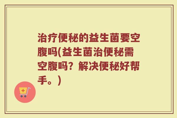 治疗便秘的益生菌要空腹吗(益生菌治便秘需空腹吗？解决便秘好帮手。)