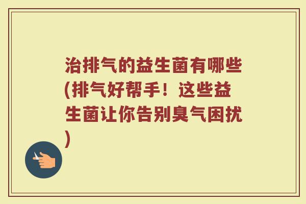 治排气的益生菌有哪些(排气好帮手!这些益生菌让你告别臭气困扰)