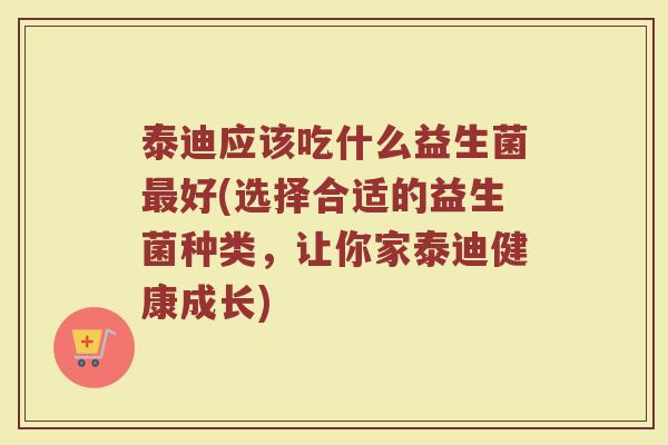 泰迪应该吃什么益生菌最好(选择合适的益生菌种类，让你家泰迪健康成长)