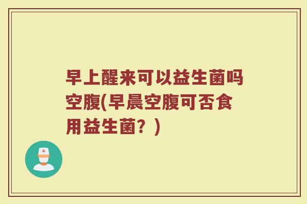早上醒来可以益生菌吗空腹(早晨空腹可否食用益生菌？)
