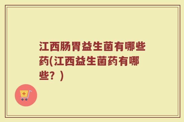 江西肠胃益生菌有哪些药(江西益生菌药有哪些？)