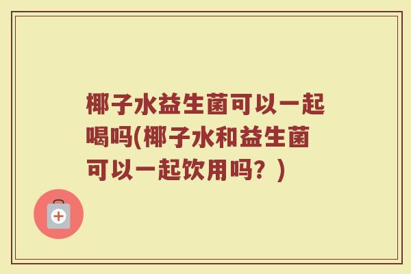 椰子水益生菌可以一起喝吗(椰子水和益生菌可以一起饮用吗？)