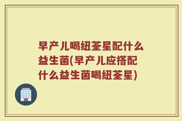 早产儿喝纽荃星配什么益生菌(早产儿应搭配什么益生菌喝纽荃星)