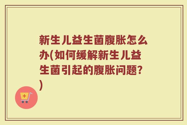 新生儿益生菌腹胀怎么办(如何缓解新生儿益生菌引起的腹胀问题?)