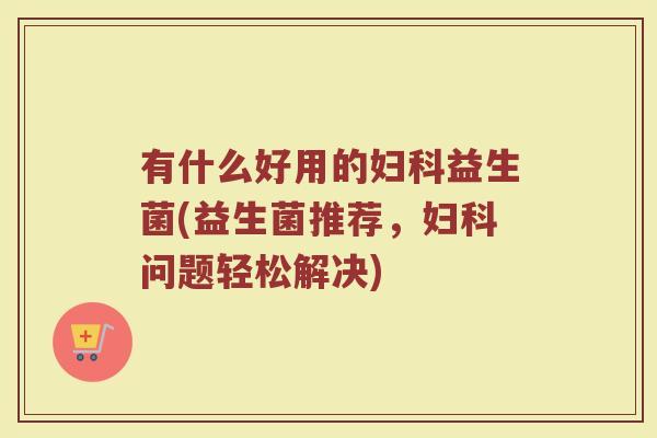 有什么好用的妇科益生菌(益生菌推荐，妇科问题轻松解决)