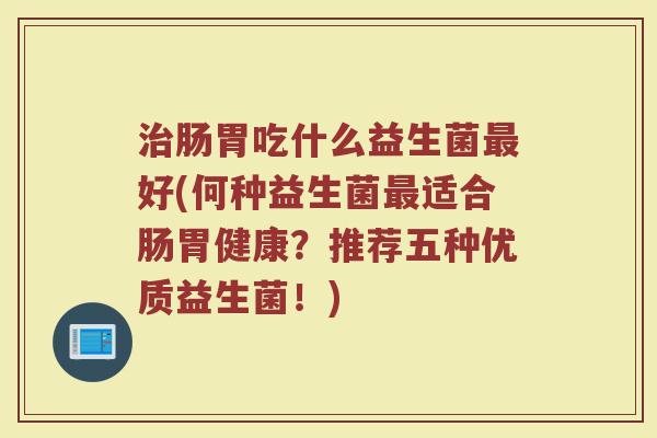 治肠胃吃什么益生菌最好(何种益生菌最适合肠胃健康？推荐五种优质益生菌！)