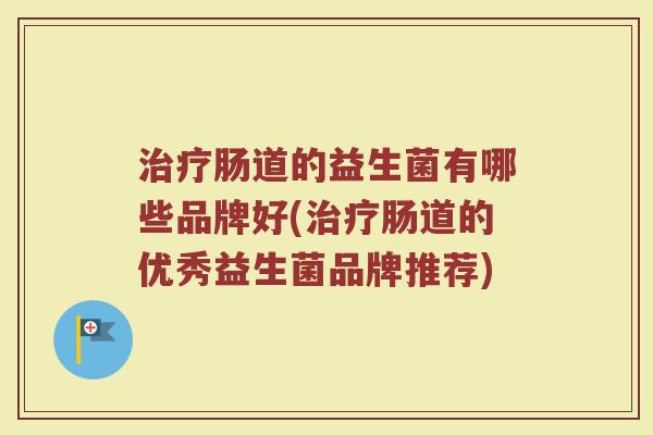 治疗肠道的益生菌有哪些品牌好(治疗肠道的优秀益生菌品牌推荐)