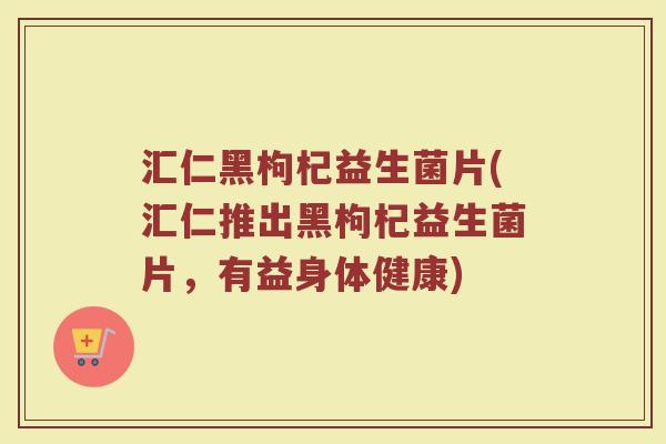 汇仁黑枸杞益生菌片(汇仁推出黑枸杞益生菌片,有益身体健康)