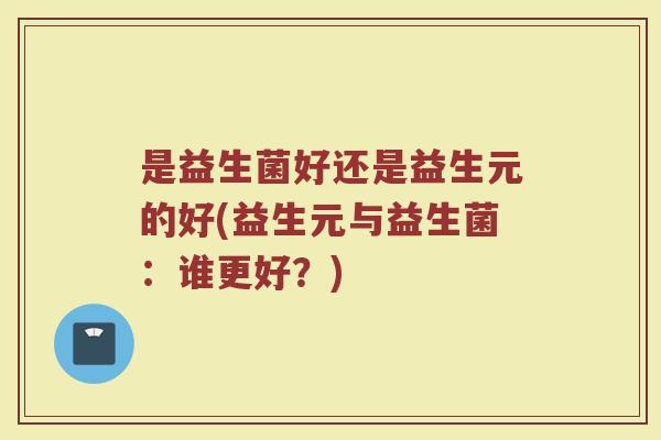 是益生菌好还是益生元的好(益生元与益生菌:谁更好?) 是益生菌好还是益生元的好(益生元与益生菌:谁更好?)