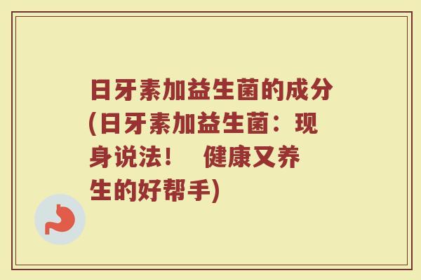 日牙素加益生菌的成分(日牙素加益生菌：现身说法！  健康又养生的好帮手)
