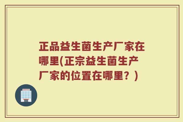 正品益生菌生产厂家在哪里(正宗益生菌生产厂家的位置在哪里？)