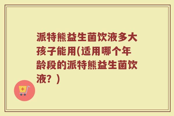 派特熊益生菌饮液多大孩子能用(适用哪个年龄段的派特熊益生菌饮液？)