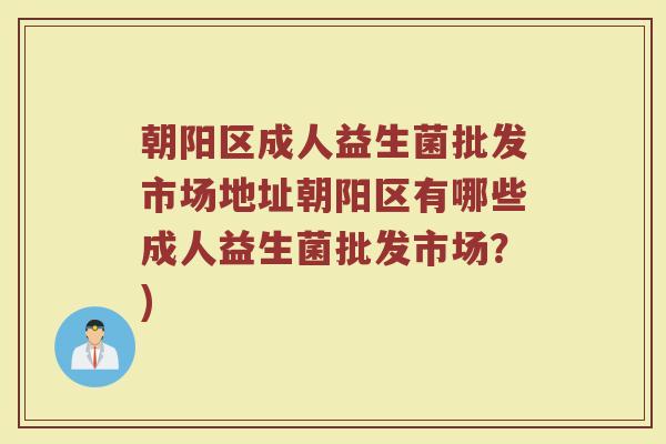 朝阳区成人益生菌批发市场地址朝阳区有哪些成人益生菌批发市场？)