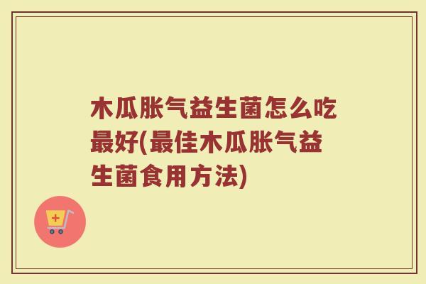 木瓜胀气益生菌怎么吃最好(最佳木瓜胀气益生菌食用方法)