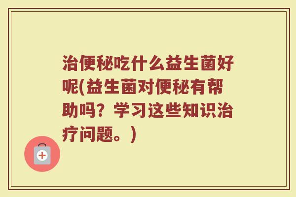 治便秘吃什么益生菌好呢(益生菌对便秘有帮助吗？学习这些知识治疗问题。)