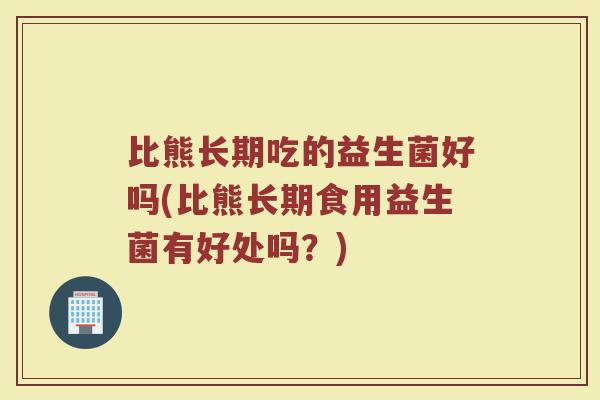 比熊长期吃的益生菌好吗(比熊长期食用益生菌有好处吗？)