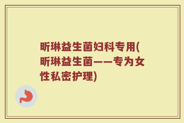 昕琳益生菌妇科专用(昕琳益生菌——专为女性私密护理)
