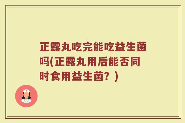 正露丸吃完能吃益生菌吗(正露丸用后能否同时食用益生菌?) 正露丸吃完能吃益生菌吗(正露丸用后能否同时食用益生菌?)