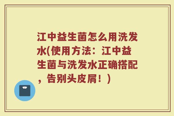 江中益生菌怎么用洗发水(使用方法：江中益生菌与洗发水正确搭配，告别头皮屑！)