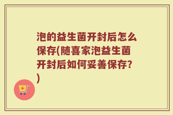 泡的益生菌开封后怎么保存(随喜家泡益生菌开封后如何妥善保存？)
