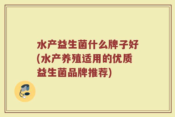 水产益生菌什么牌子好(水产养殖适用的优质益生菌品牌推荐)
