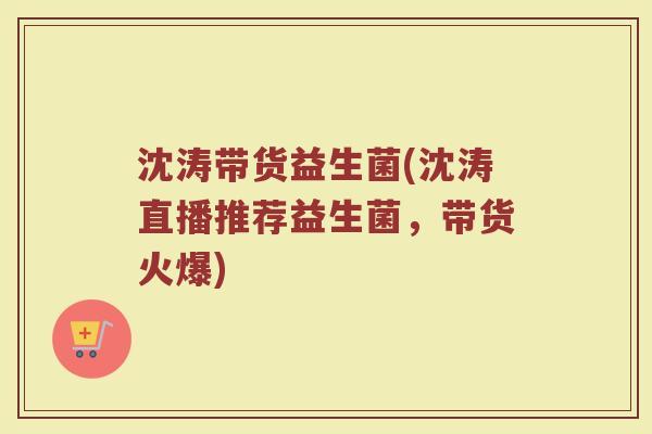 沈涛带货益生菌(沈涛直播推荐益生菌,带货火爆)
