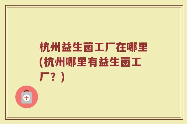 杭州益生菌工厂在哪里(杭州哪里有益生菌工厂?)