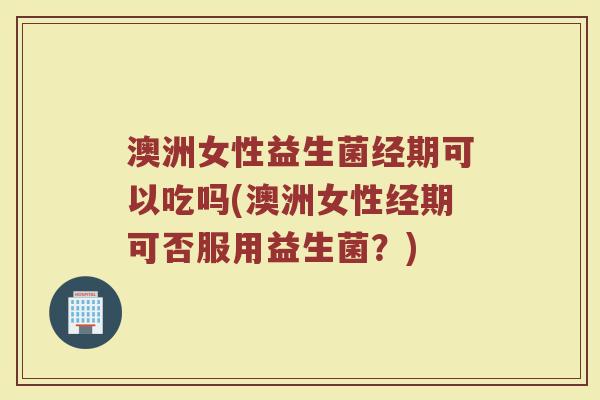 澳洲女性益生菌经期可以吃吗(澳洲女性经期可否服用益生菌？)