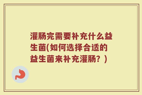 灌肠完需要补充什么益生菌(如何选择合适的益生菌来补充灌肠？)