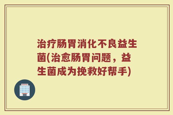 治疗肠胃消化不良益生菌(治愈肠胃问题，益生菌成为挽救好帮手)