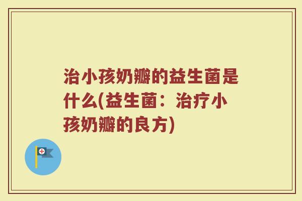 小孩奶瓣的益生菌是什么(益生菌:小孩奶瓣的良方) 小孩奶瓣的益生菌是什么(益生菌:小孩奶瓣的良方)