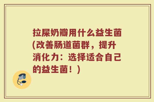 拉屎奶瓣用什么益生菌(改善肠道菌群，提升消化力：选择适合自己的益生菌！)