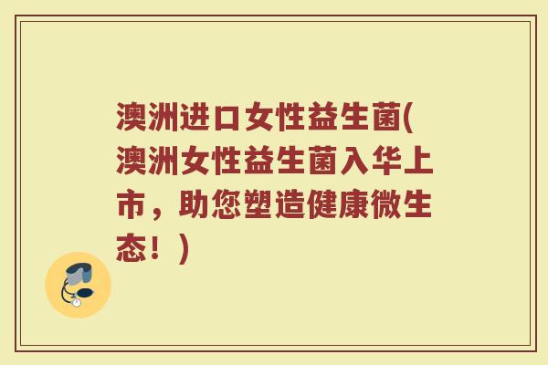 澳洲进口女性益生菌(澳洲女性益生菌入华上市，助您塑造健康微生态！)