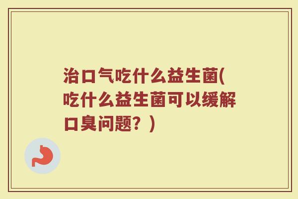 治口气吃什么益生菌(吃什么益生菌可以缓解口臭问题？)