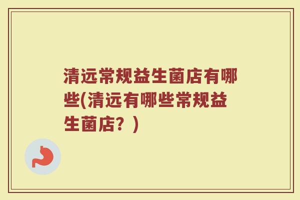 清远常规益生菌店有哪些(清远有哪些常规益生菌店？)