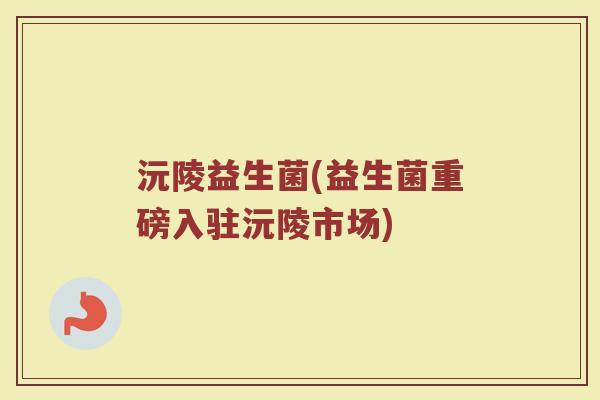 沅陵益生菌(益生菌重磅入驻沅陵市场)